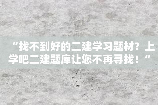 “找不到好的二建学习题材？上学吧二建题库让您不再寻找！”