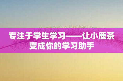 专注于学生学习——让小鹿茶变成你的学习助手