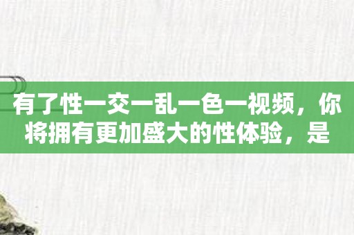 有了性一交一乱一色一视频，你将拥有更加盛大的性体验，是不是很令人期待呢？