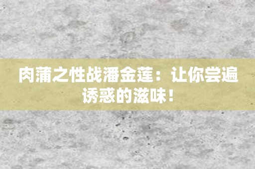 肉蒲之性战潘金莲：让你尝遍诱惑的滋味！