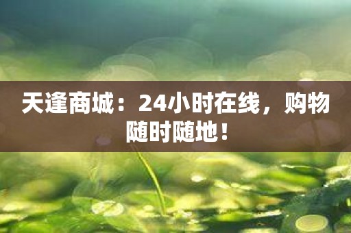 天逢商城：24小时在线，购物随时随地！