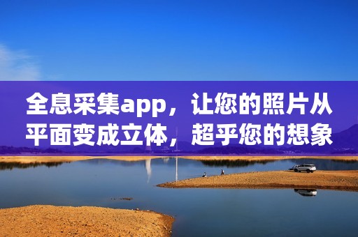 全息采集app，让您的照片从平面变成立体，超乎您的想象！