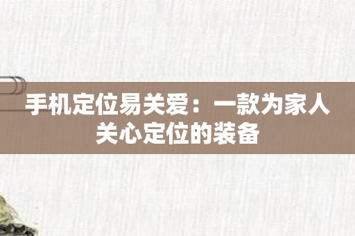 手机定位易关爱：一款为家人关心定位的装备