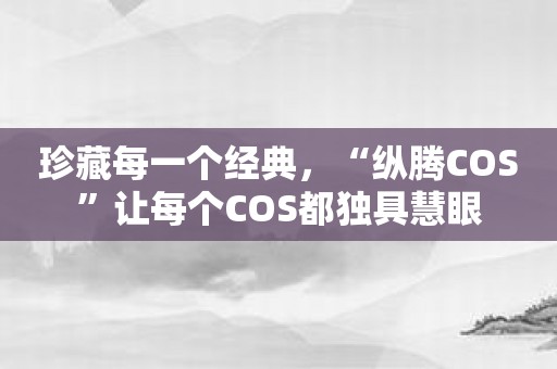 珍藏每一个经典，“纵腾COS”让每个COS都独具慧眼