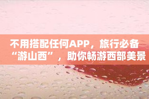 不用搭配任何APP，旅行必备“游山西”，助你畅游西部美景