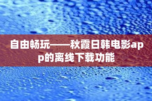 自由畅玩——秋霞日韩电影app的离线下载功能