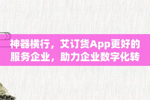 神器横行，艾订货App更好的服务企业，助力企业数字化转型