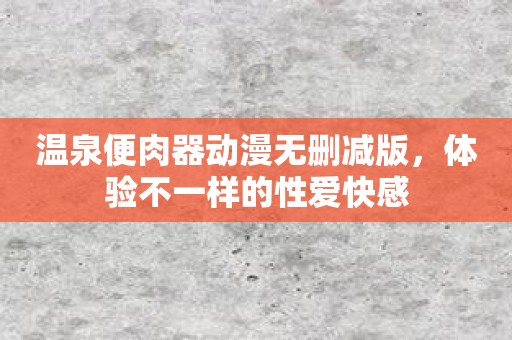 温泉便肉器动漫无删减版，体验不一样的性爱快感