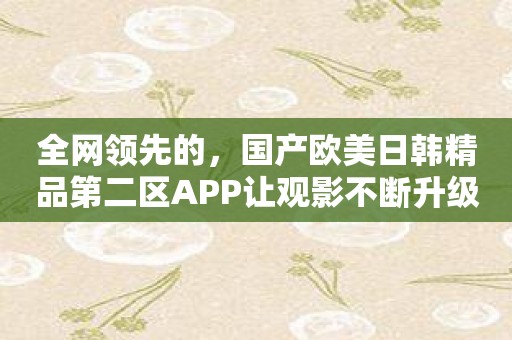 全网领先的，国产欧美日韩精品第二区APP让观影不断升级