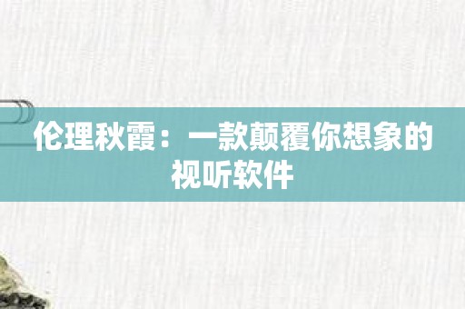 伦理秋霞：一款颠覆你想象的视听软件