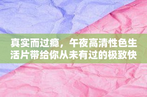 真实而过瘾，午夜高清性色生活片带给你从未有过的极致快感