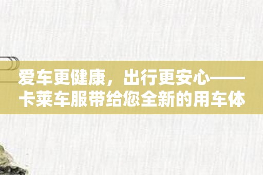 爱车更健康，出行更安心——卡莱车服带给您全新的用车体验！