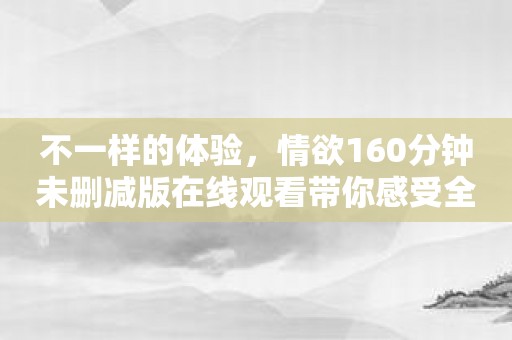 不一样的体验，情欲160分钟未删减版在线观看带你感受全方位快感