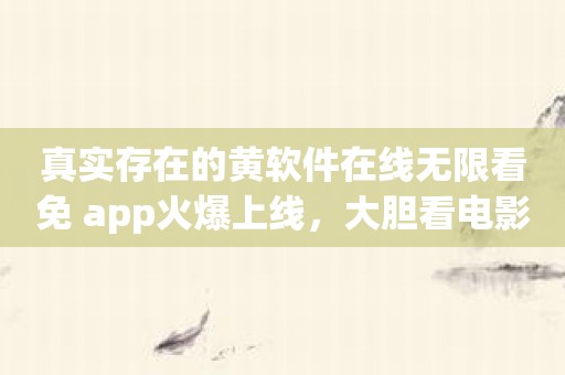 真实存在的黄软件在线无限看免 app火爆上线，大胆看电影