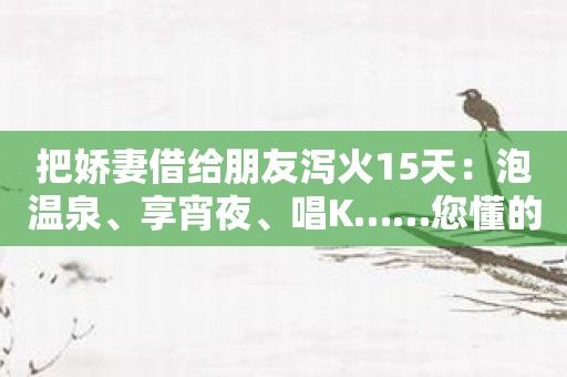 把娇妻借给朋友泻火15天：泡温泉、享宵夜、唱K……您懂的！