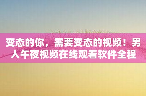 变态的你，需要变态的视频！男人午夜视频在线观看软件全程覆盖！