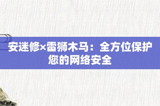 安迷修×雷狮木马：全方位保护您的网络安全