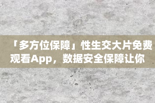 「多方位保障」性生交大片免费观看App，数据安全保障让你放心使用！