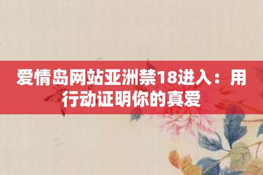 爱情岛网站亚洲禁18进入：用行动证明你的真爱