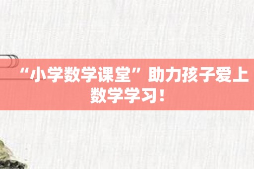 “小学数学课堂”助力孩子爱上数学学习！