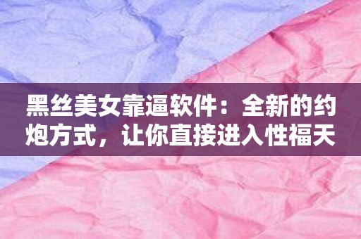 黑丝美女靠逼软件：全新的约炮方式，让你直接进入性福天堂