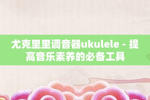 尤克里里调音器ukulele - 提高音乐素养的必备工具