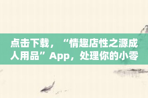 点击下载，“情趣店性之源成人用品”App，处理你的小零食时刻！