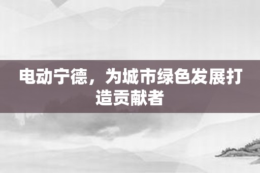 电动宁德，为城市绿色发展打造贡献者