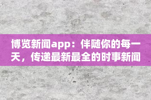 博览新闻app：伴随你的每一天，传递最新最全的时事新闻