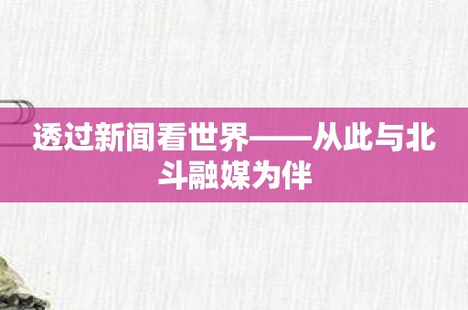 透过新闻看世界——从此与北斗融媒为伴