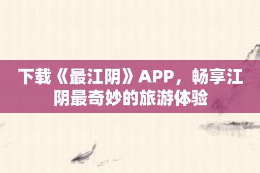 下载《最江阴》APP，畅享江阴最奇妙的旅游体验