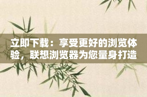 立即下载：享受更好的浏览体验，联想浏览器为您量身打造