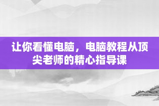 让你看懂电脑，电脑教程从顶尖老师的精心指导课