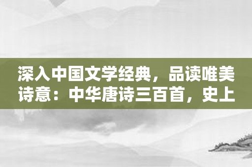 深入中国文学经典，品读唯美诗意：中华唐诗三百首，史上最美中国经典之一