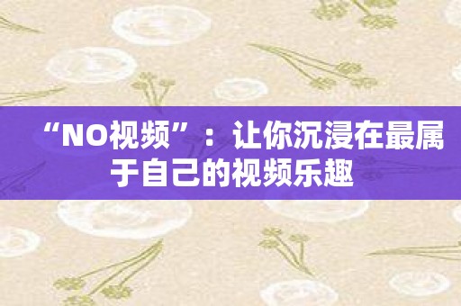 “NO视频”：让你沉浸在最属于自己的视频乐趣