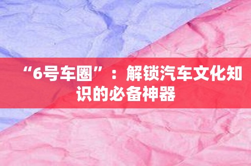 “6号车圈”：解锁汽车文化知识的必备神器