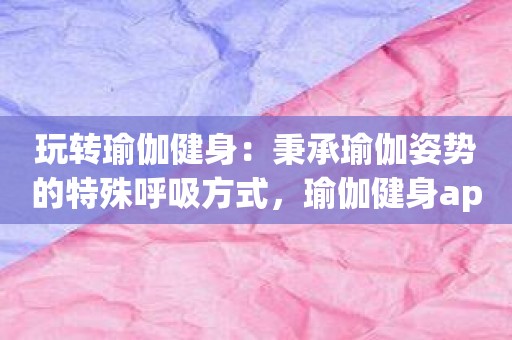 玩转瑜伽健身：秉承瑜伽姿势的特殊呼吸方式，瑜伽健身app带您装备技能