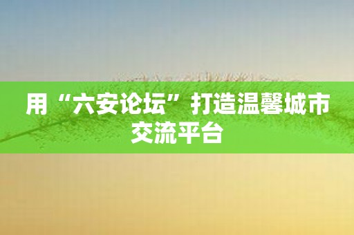 用“六安论坛”打造温馨城市交流平台