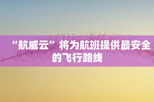 “航威云”将为航班提供最安全的飞行路线