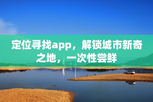 定位寻找app，解锁城市新奇之地，一次性尝鲜