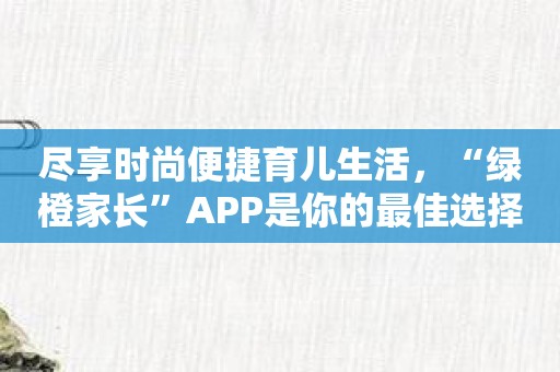 尽享时尚便捷育儿生活，“绿橙家长”APP是你的最佳选择