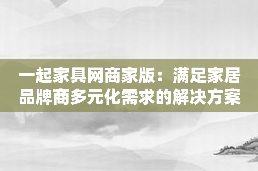 一起家具网商家版：满足家居品牌商多元化需求的解决方案