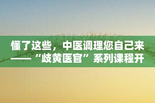 懂了这些，中医调理您自己来——“歧黄医官”系列课程开讲！