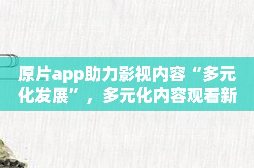 原片app助力影视内容“多元化发展”，多元化内容观看新鲜体验开启！