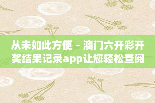 从未如此方便 – 澳门六开彩开奖结果记录app让您轻松查阅开奖记录！