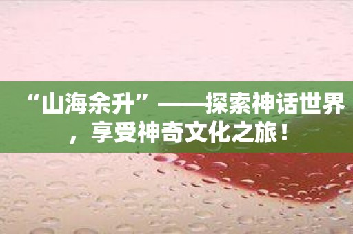 “山海余升”——探索神话世界，享受神奇文化之旅！