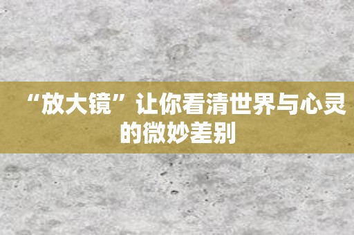 “放大镜”让你看清世界与心灵的微妙差别