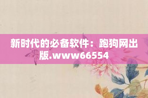 新时代的必备软件：跑狗网出版.www66554