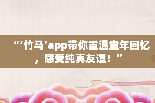 “‘竹马’app带你重温童年回忆，感受纯真友谊！”