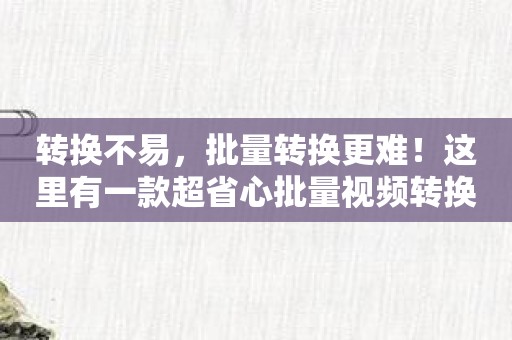 转换不易，批量转换更难！这里有一款超省心批量视频转换APP！